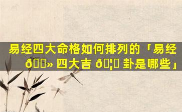 易经四大命格如何排列的「易经 🌻 四大吉 🦆 卦是哪些」